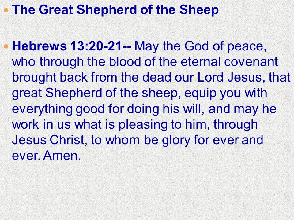 The Great Shepherd of the Sheep Hebrews 13: May the God of peace, who through the blood of the eternal covenant brought back from the dead our Lord Jesus, that great Shepherd of the sheep, equip you with everything good for doing his will, and may he work in us what is pleasing to him, through Jesus Christ, to whom be glory for ever and ever.