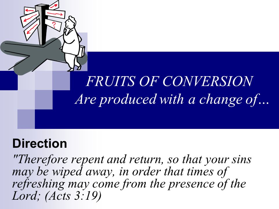 FRUITS OF CONVERSION Are produced with a change of… Direction Therefore repent and return, so that your sins may be wiped away, in order that times of refreshing may come from the presence of the Lord; (Acts 3:19)