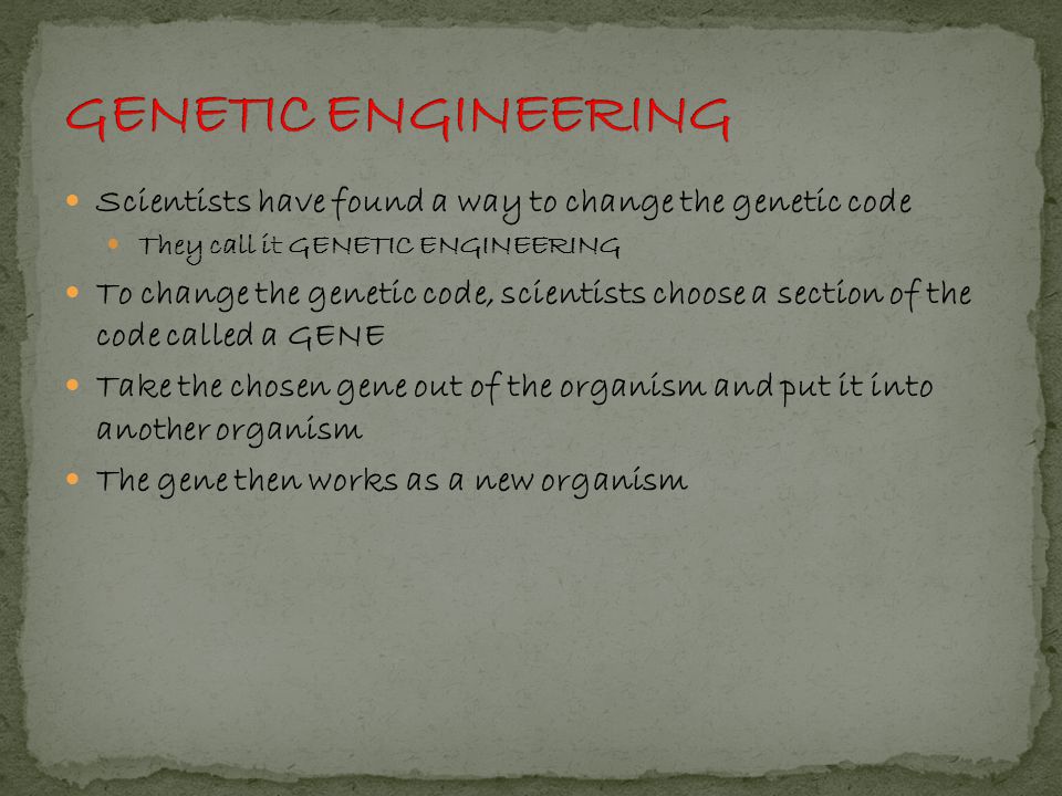 Scientists have found a way to change the genetic code They call it GENETIC ENGINEERING To change the genetic code, scientists choose a section of the code called a GENE Take the chosen gene out of the organism and put it into another organism The gene then works as a new organism