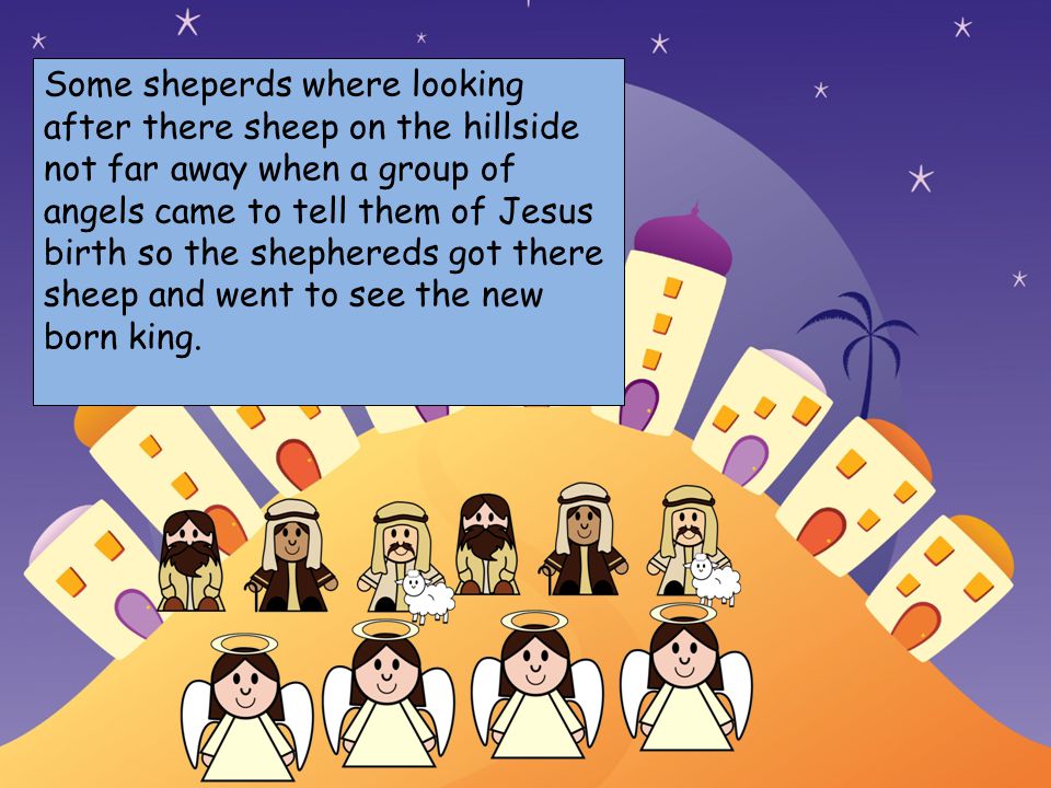 Choose your characters and drag them onto the slide Some sheperds where looking after there sheep on the hillside not far away when a group of angels came to tell them of Jesus birth so the shephereds got there sheep and went to see the new born king.