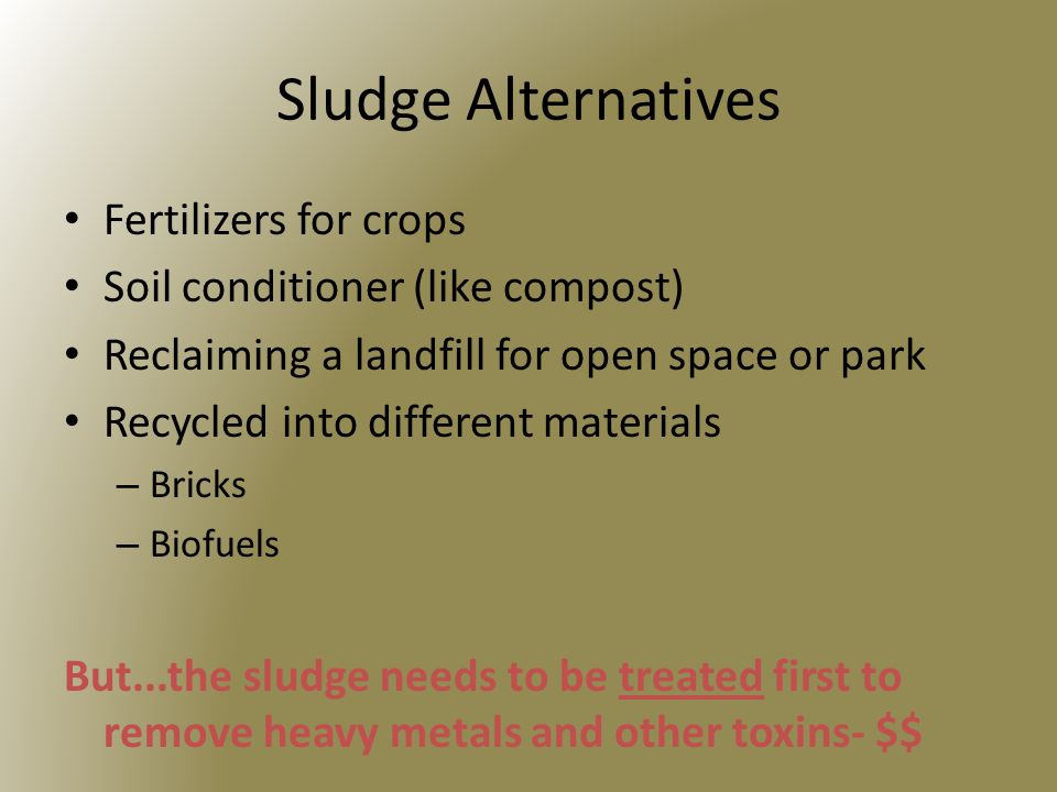 Sludge Alternatives Fertilizers for crops Soil conditioner (like compost) Reclaiming a landfill for open space or park Recycled into different materials – Bricks – Biofuels But...the sludge needs to be treated first to remove heavy metals and other toxins- $$
