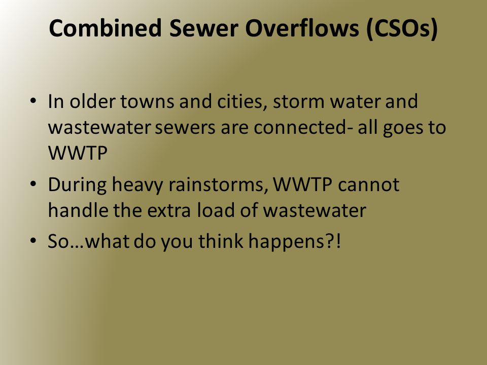 Combined Sewer Overflows (CSOs) In older towns and cities, storm water and wastewater sewers are connected- all goes to WWTP During heavy rainstorms, WWTP cannot handle the extra load of wastewater So…what do you think happens !