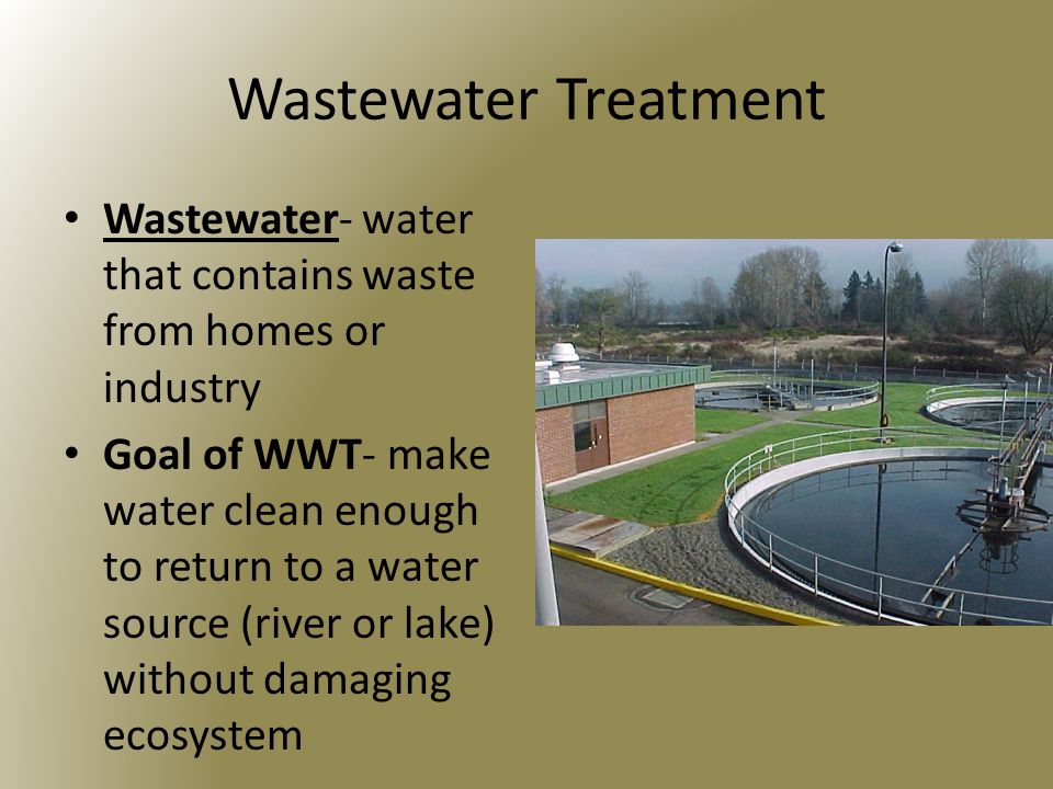 Wastewater Treatment Wastewater- water that contains waste from homes or industry Goal of WWT- make water clean enough to return to a water source (river or lake) without damaging ecosystem