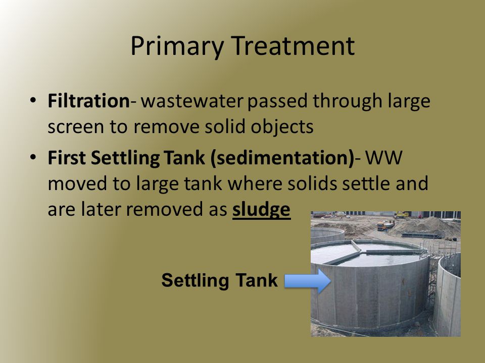Primary Treatment Filtration- wastewater passed through large screen to remove solid objects First Settling Tank (sedimentation)- WW moved to large tank where solids settle and are later removed as sludge Settling Tank