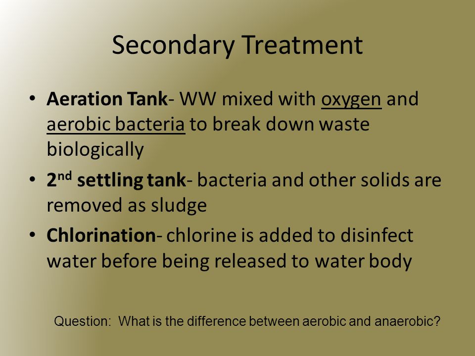 Secondary Treatment Aeration Tank- WW mixed with oxygen and aerobic bacteria to break down waste biologically 2 nd settling tank- bacteria and other solids are removed as sludge Chlorination- chlorine is added to disinfect water before being released to water body Question: What is the difference between aerobic and anaerobic