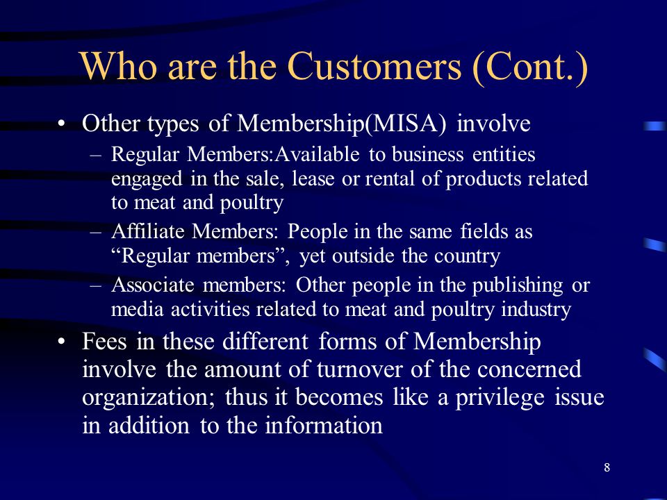 8 Who are the Customers (Cont.) Other types of Membership(MISA) involve –Regular Members:Available to business entities engaged in the sale, lease or rental of products related to meat and poultry –Affiliate Members: People in the same fields as Regular members , yet outside the country –Associate members: Other people in the publishing or media activities related to meat and poultry industry Fees in these different forms of Membership involve the amount of turnover of the concerned organization; thus it becomes like a privilege issue in addition to the information