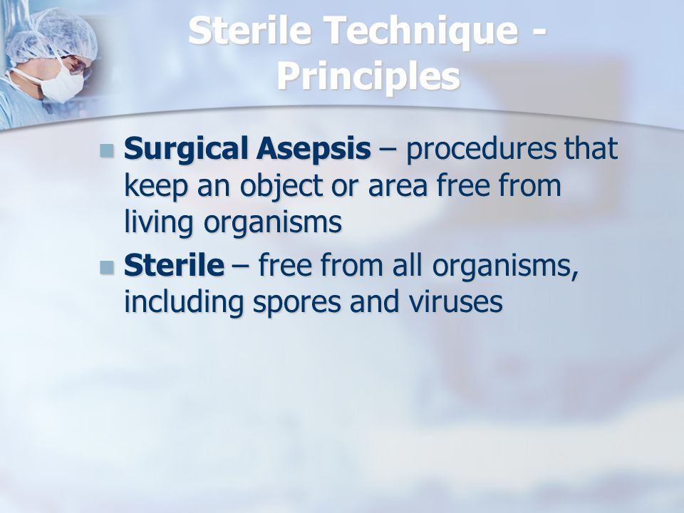 Sterile Technique - Principles Surgical Asepsis – procedures that keep an object or area free from living organisms Surgical Asepsis – procedures that keep an object or area free from living organisms Sterile – free from all organisms, including spores and viruses Sterile – free from all organisms, including spores and viruses