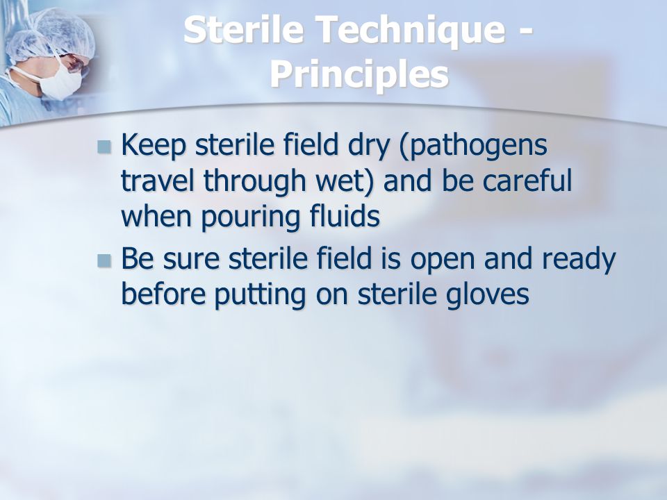 Sterile Technique - Principles Keep sterile field dry (pathogens travel through wet) and be careful when pouring fluids Keep sterile field dry (pathogens travel through wet) and be careful when pouring fluids Be sure sterile field is open and ready before putting on sterile gloves Be sure sterile field is open and ready before putting on sterile gloves