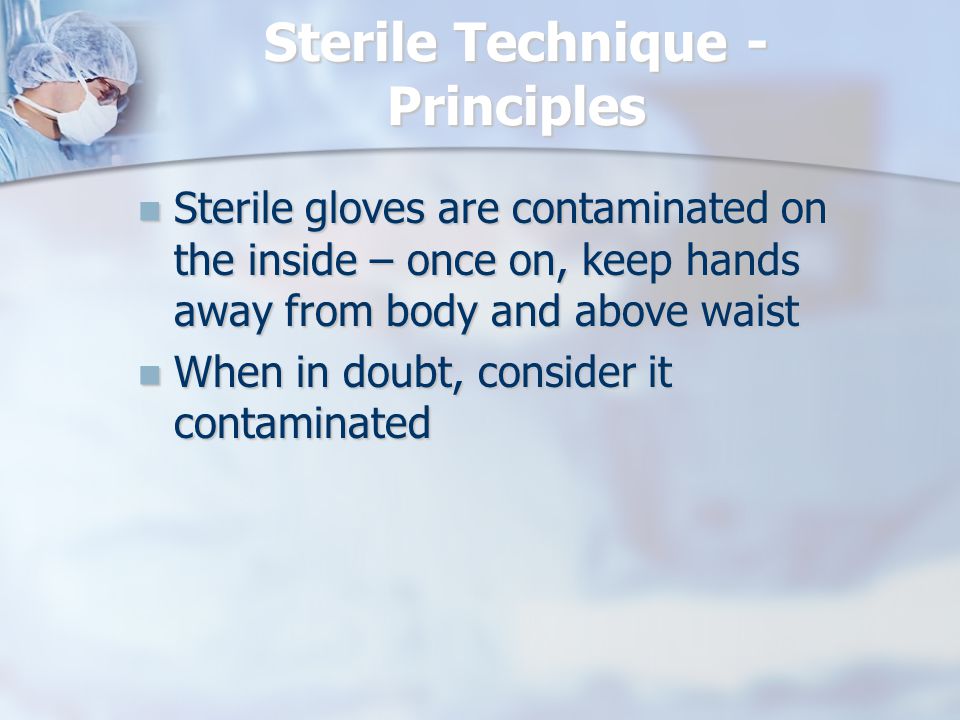Sterile Technique - Principles Sterile gloves are contaminated on the inside – once on, keep hands away from body and above waist Sterile gloves are contaminated on the inside – once on, keep hands away from body and above waist When in doubt, consider it contaminated When in doubt, consider it contaminated