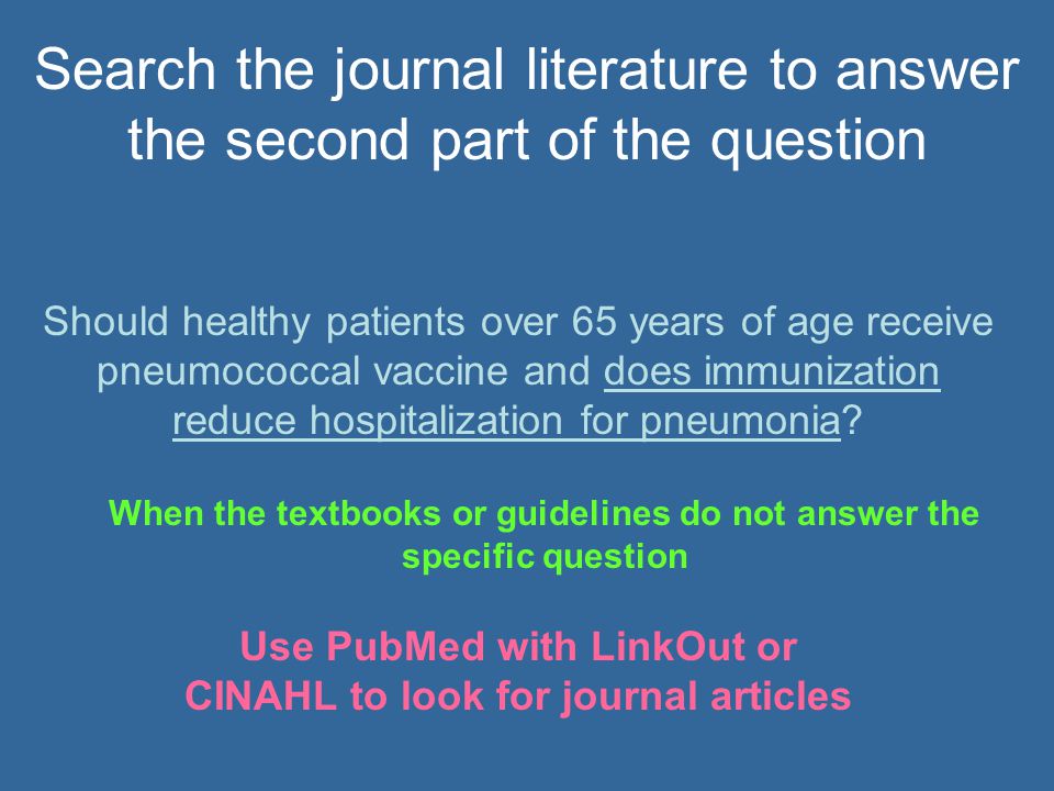 When the textbooks or guidelines do not answer the specific question Use PubMed with LinkOut or CINAHL to look for journal articles Should healthy patients over 65 years of age receive pneumococcal vaccine and does immunization reduce hospitalization for pneumonia.