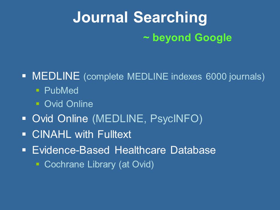 Journal Searching ~ beyond Google  MEDLINE (complete MEDLINE indexes 6000 journals)  PubMed  Ovid Online  Ovid Online (MEDLINE, PsycINFO)  CINAHL with Fulltext  Evidence-Based Healthcare Database  Cochrane Library (at Ovid)