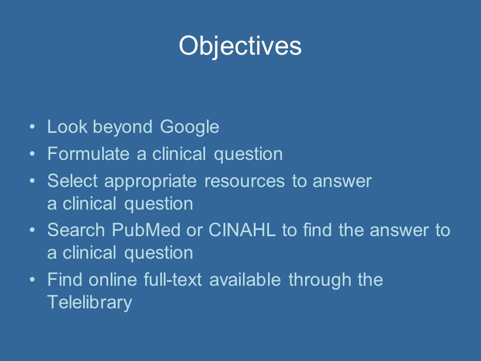 Objectives Look beyond Google Formulate a clinical question Select appropriate resources to answer a clinical question Search PubMed or CINAHL to find the answer to a clinical question Find online full-text available through the Telelibrary