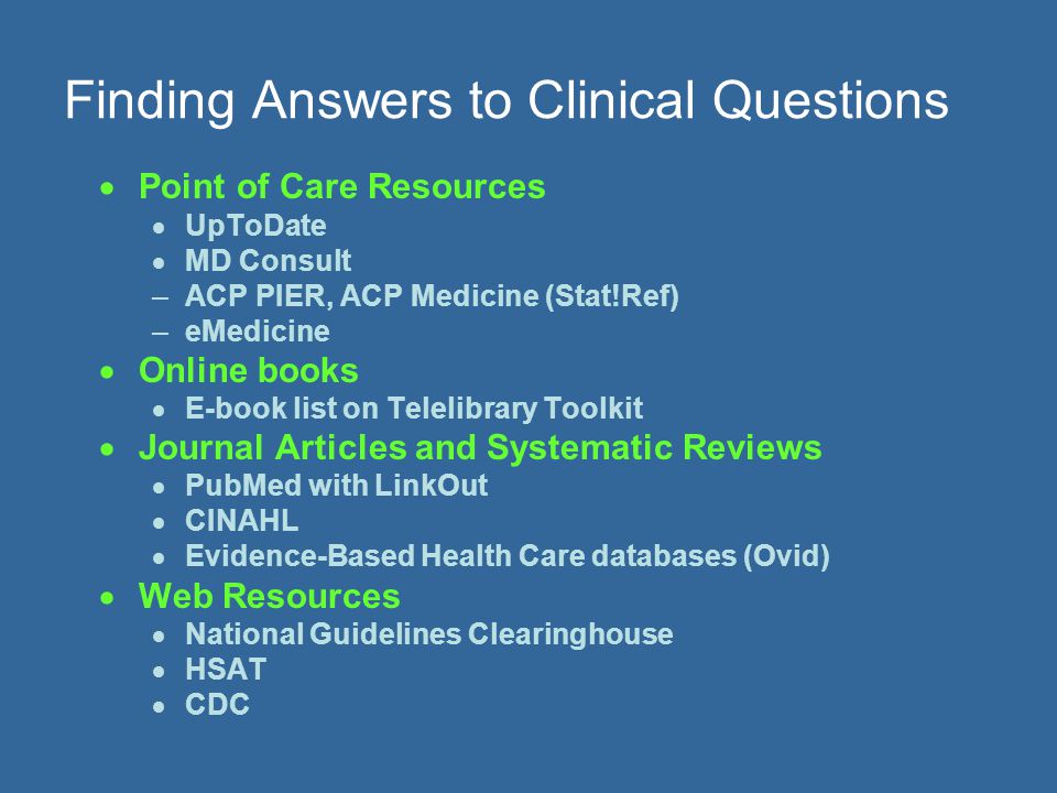 Finding Answers to Clinical Questions  Point of Care Resources  UpToDate  MD Consult –ACP PIER, ACP Medicine (Stat!Ref) –eMedicine  Online books  E-book list on Telelibrary Toolkit  Journal Articles and Systematic Reviews  PubMed with LinkOut  CINAHL  Evidence-Based Health Care databases (Ovid)  Web Resources  National Guidelines Clearinghouse  HSAT  CDC