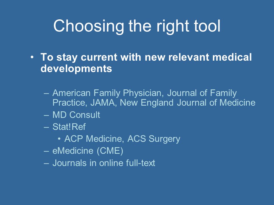 Choosing the right tool To stay current with new relevant medical developments –American Family Physician, Journal of Family Practice, JAMA, New England Journal of Medicine –MD Consult –Stat!Ref ACP Medicine, ACS Surgery –eMedicine (CME) –Journals in online full-text