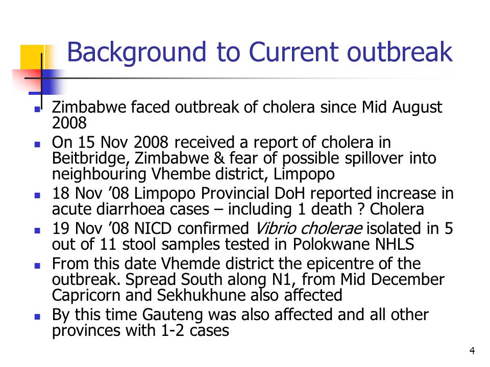 4 Background to Current outbreak Zimbabwe faced outbreak of cholera since Mid August 2008 On 15 Nov 2008 received a report of cholera in Beitbridge, Zimbabwe & fear of possible spillover into neighbouring Vhembe district, Limpopo 18 Nov ’08 Limpopo Provincial DoH reported increase in acute diarrhoea cases – including 1 death .