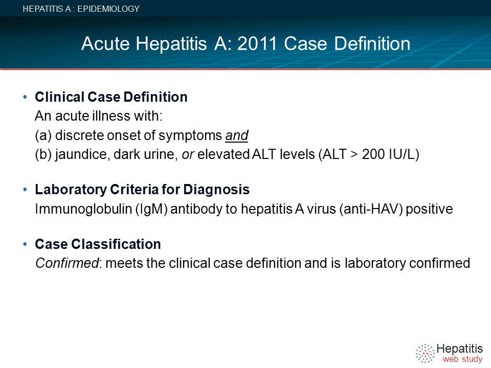 Hepatitis web study Acute Hepatitis A: 2011 Case Definition HEPATITIS A : EPIDEMIOLOGY Clinical Case Definition An acute illness with: (a) discrete onset of symptoms and (b) jaundice, dark urine, or elevated ALT levels (ALT > 200 IU/L) Laboratory Criteria for Diagnosis Immunoglobulin (IgM) antibody to hepatitis A virus (anti-HAV) positive Case Classification Confirmed: meets the clinical case definition and is laboratory confirmed