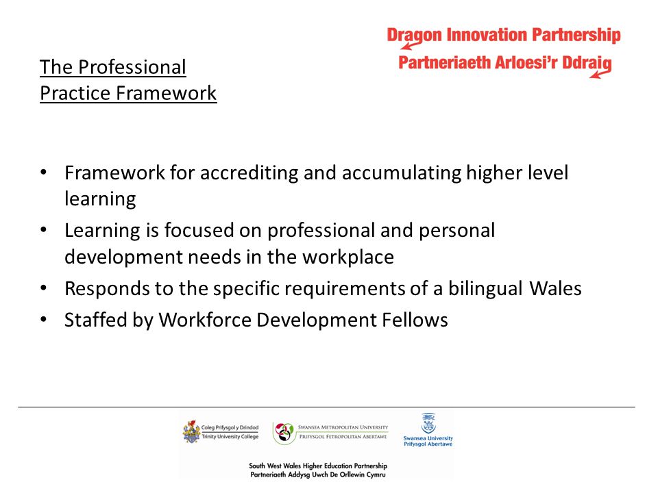 The Professional Practice Framework Framework for accrediting and accumulating higher level learning Learning is focused on professional and personal development needs in the workplace Responds to the specific requirements of a bilingual Wales Staffed by Workforce Development Fellows