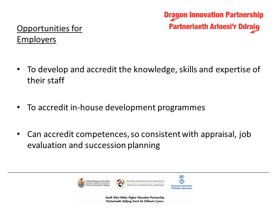Opportunities for Employers To develop and accredit the knowledge, skills and expertise of their staff To accredit in-house development programmes Can accredit competences, so consistent with appraisal, job evaluation and succession planning