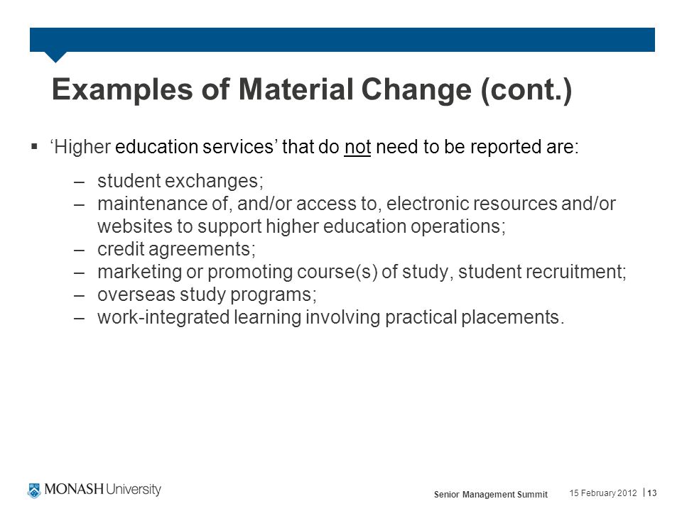 Examples of Material Change (cont.)  ‘Higher education services’ that do not need to be reported are: –student exchanges; –maintenance of, and/or access to, electronic resources and/or websites to support higher education operations; –credit agreements; –marketing or promoting course(s) of study, student recruitment; –overseas study programs; –work-integrated learning involving practical placements.