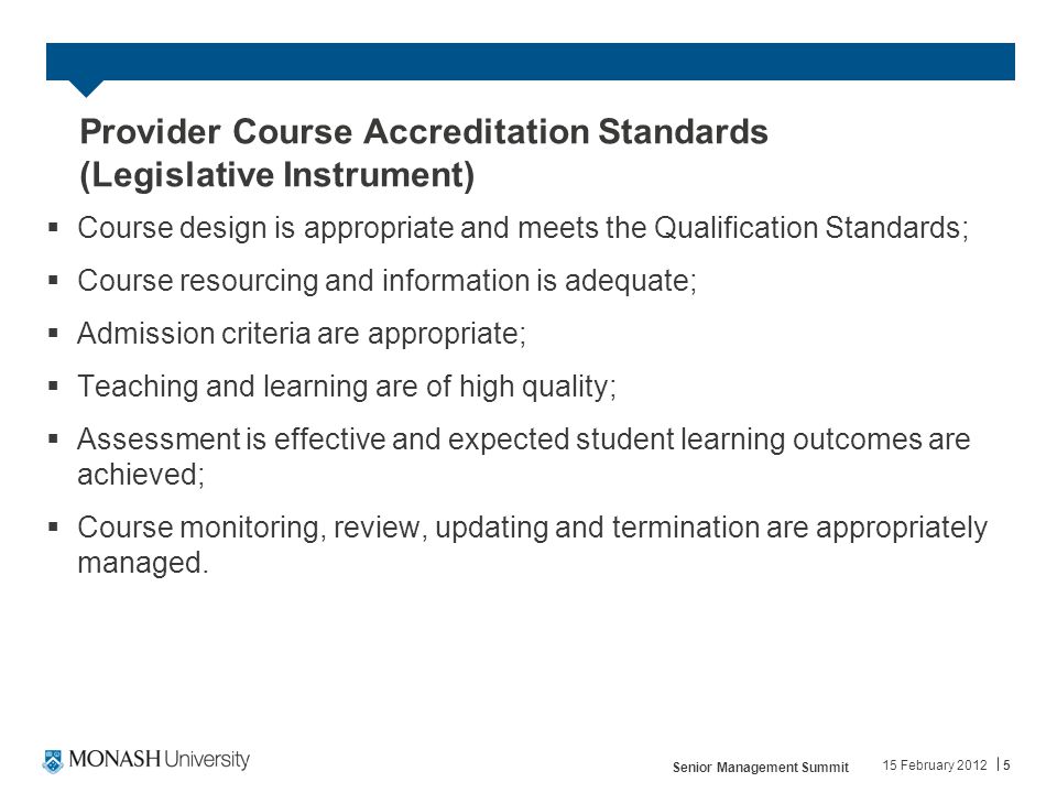 Provider Course Accreditation Standards (Legislative Instrument)  Course design is appropriate and meets the Qualification Standards;  Course resourcing and information is adequate;  Admission criteria are appropriate;  Teaching and learning are of high quality;  Assessment is effective and expected student learning outcomes are achieved;  Course monitoring, review, updating and termination are appropriately managed.