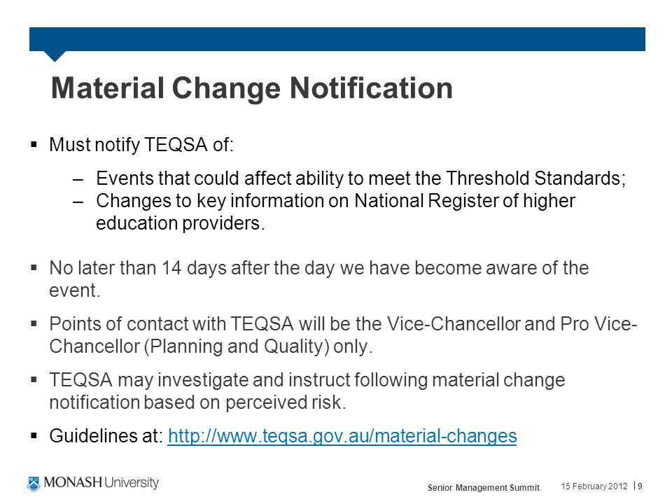 Material Change Notification  Must notify TEQSA of: –Events that could affect ability to meet the Threshold Standards; –Changes to key information on National Register of higher education providers.