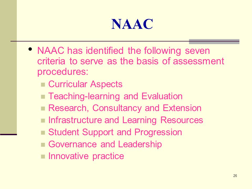 26 NAAC NAAC has identified the following seven criteria to serve as the basis of assessment procedures: Curricular Aspects Teaching-learning and Evaluation Research, Consultancy and Extension Infrastructure and Learning Resources Student Support and Progression Governance and Leadership Innovative practice