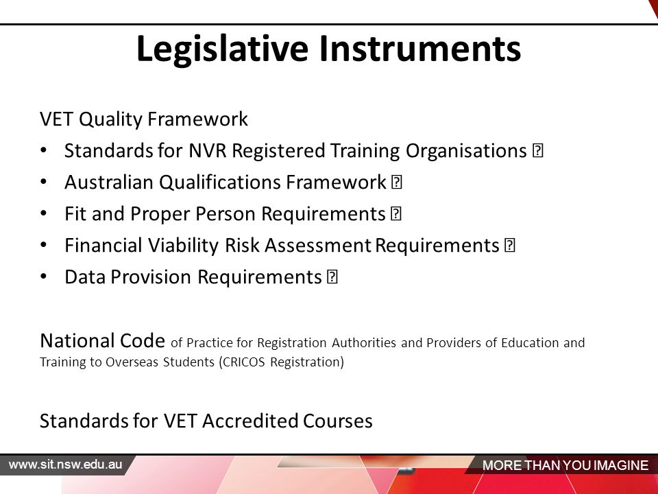 MORE THAN YOU IMAGINE   Legislative Instruments VET Quality Framework Standards for NVR Registered Training Organisations Australian Qualifications Framework Fit and Proper Person Requirements Financial Viability Risk Assessment Requirements Data Provision Requirements National Code of Practice for Registration Authorities and Providers of Education and Training to Overseas Students (CRICOS Registration) Standards for VET Accredited Courses