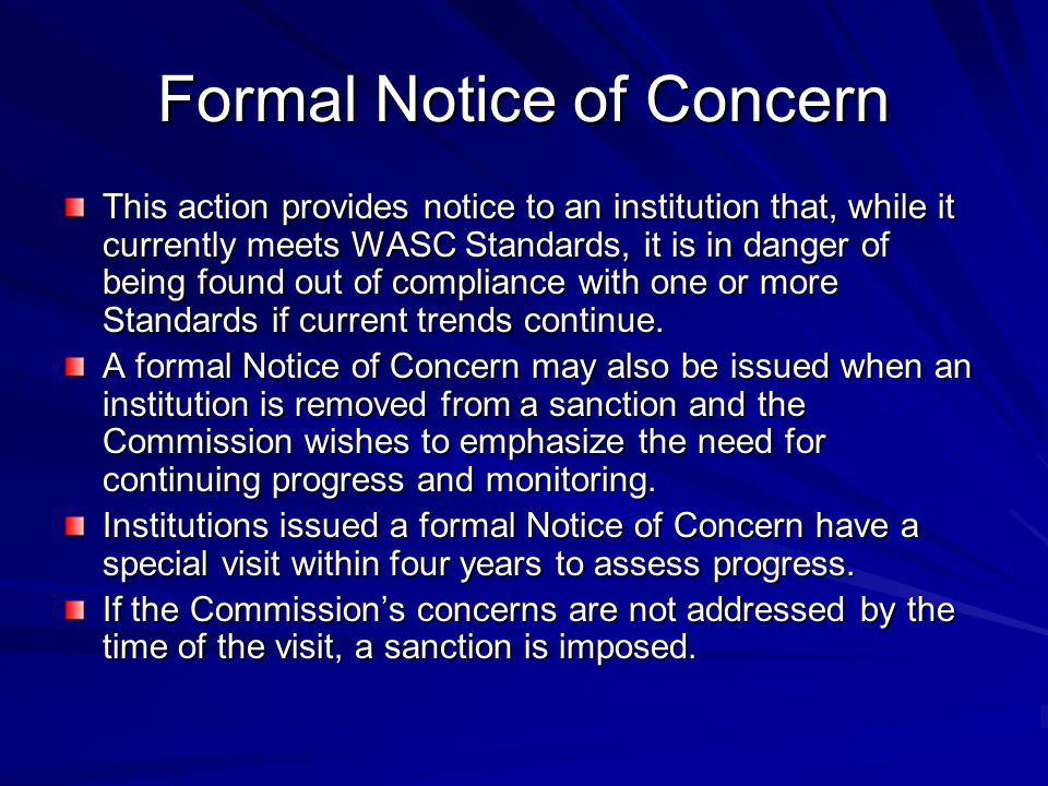 Formal Notice of Concern This action provides notice to an institution that, while it currently meets WASC Standards, it is in danger of being found out of compliance with one or more Standards if current trends continue.