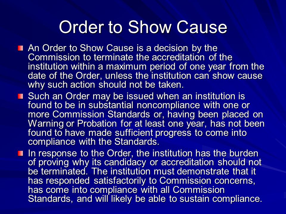 Order to Show Cause An Order to Show Cause is a decision by the Commission to terminate the accreditation of the institution within a maximum period of one year from the date of the Order, unless the institution can show cause why such action should not be taken.
