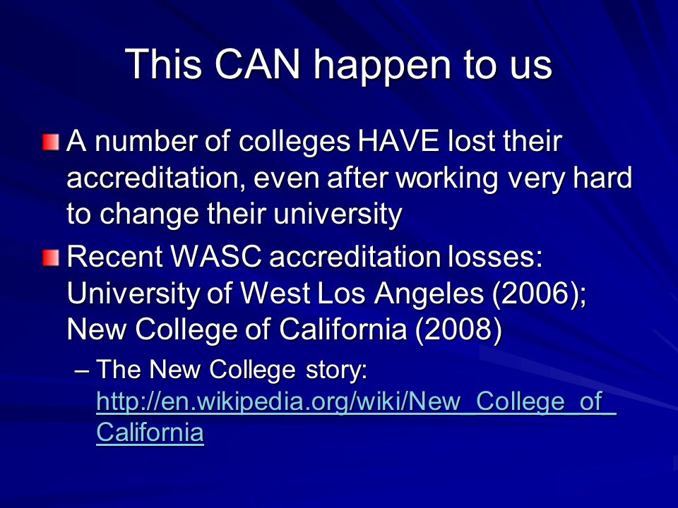 This CAN happen to us A number of colleges HAVE lost their accreditation, even after working very hard to change their university Recent WASC accreditation losses: University of West Los Angeles (2006); New College of California (2008) –The New College story:   California   California   California