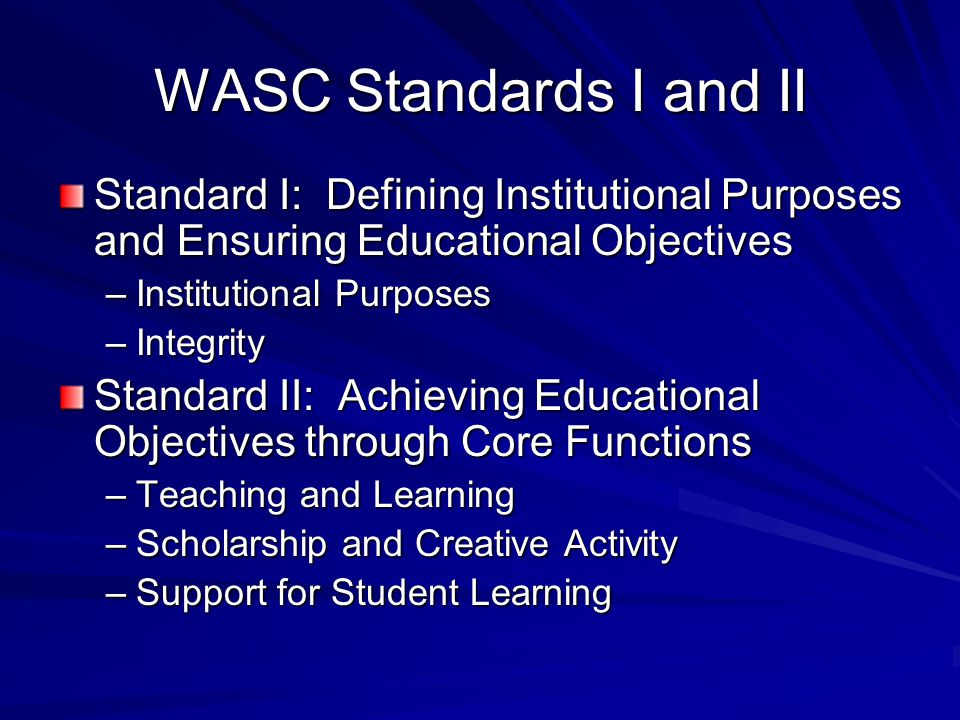 WASC Standards I and II Standard I: Defining Institutional Purposes and Ensuring Educational Objectives –Institutional Purposes –Integrity Standard II: Achieving Educational Objectives through Core Functions –Teaching and Learning –Scholarship and Creative Activity –Support for Student Learning