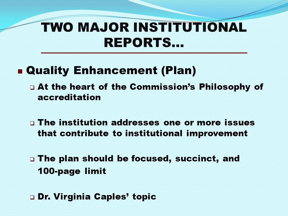 TWO MAJOR INSTITUTIONAL REPORTS… Quality Enhancement (Plan)  At the heart of the Commission’s Philosophy of accreditation  The institution addresses one or more issues that contribute to institutional improvement  The plan should be focused, succinct, and 100-page limit  Dr.