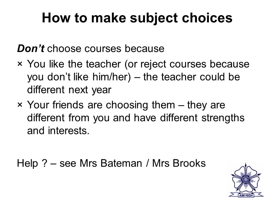 How to make subject choices Don’t choose courses because ×You like the teacher (or reject courses because you don’t like him/her) – the teacher could be different next year ×Your friends are choosing them – they are different from you and have different strengths and interests.