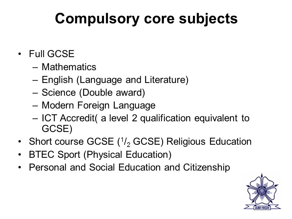 Compulsory core subjects Full GCSE –Mathematics –English (Language and Literature) –Science (Double award) –Modern Foreign Language –ICT Accredit( a level 2 qualification equivalent to GCSE) Short course GCSE ( 1 / 2 GCSE) Religious Education BTEC Sport (Physical Education) Personal and Social Education and Citizenship