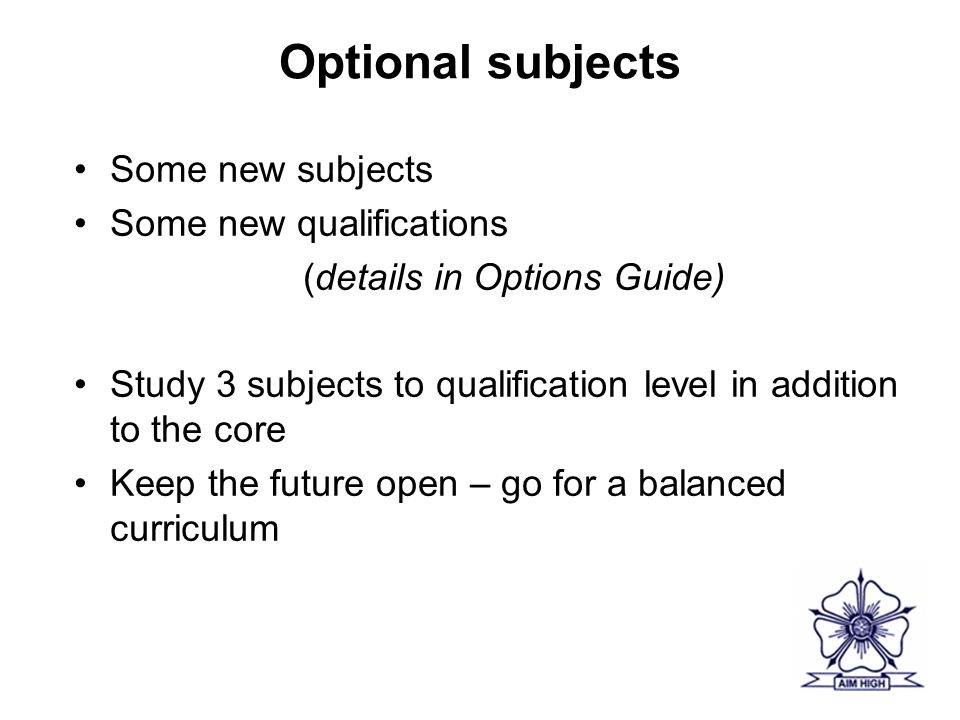 Optional subjects Some new subjects Some new qualifications (details in Options Guide) Study 3 subjects to qualification level in addition to the core Keep the future open – go for a balanced curriculum