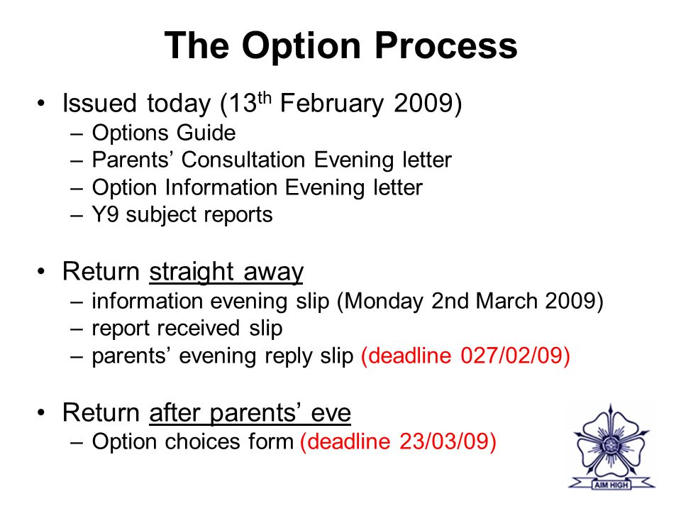 The Option Process Issued today (13 th February 2009) –Options Guide –Parents’ Consultation Evening letter –Option Information Evening letter –Y9 subject reports Return straight away –information evening slip (Monday 2nd March 2009) –report received slip –parents’ evening reply slip (deadline 027/02/09) Return after parents’ eve –Option choices form (deadline 23/03/09)
