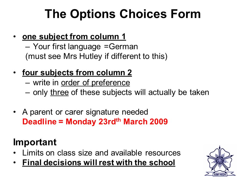 The Options Choices Form one subject from column 1 –Your first language =German (must see Mrs Hutley if different to this) four subjects from column 2 –write in order of preference –only three of these subjects will actually be taken A parent or carer signature needed Deadline = Monday 23rd th March 2009 Important Limits on class size and available resources Final decisions will rest with the school