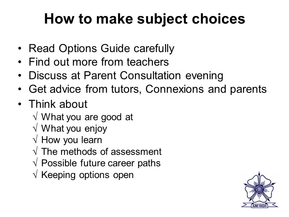 How to make subject choices Read Options Guide carefully Find out more from teachers Discuss at Parent Consultation evening Get advice from tutors, Connexions and parents Think about √What you are good at √What you enjoy √How you learn √The methods of assessment √Possible future career paths √Keeping options open