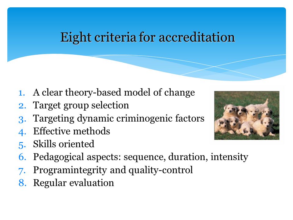 1.A clear theory-based model of change 2.Target group selection 3.Targeting dynamic criminogenic factors 4.Effective methods 5.Skills oriented 6.Pedagogical aspects: sequence, duration, intensity 7.Programintegrity and quality-control 8.Regular evaluation Eight criteria for accreditation
