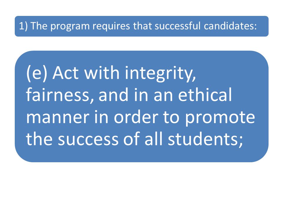1) The program requires that successful candidates: (e) Act with integrity, fairness, and in an ethical manner in order to promote the success of all students;