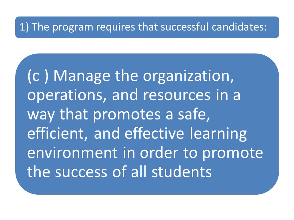 1) The program requires that successful candidates: (c ) Manage the organization, operations, and resources in a way that promotes a safe, efficient, and effective learning environment in order to promote the success of all students