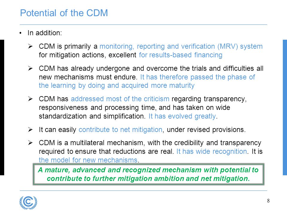 Potential of the CDM In addition:  CDM is primarily a monitoring, reporting and verification (MRV) system for mitigation actions, excellent for results-based financing  CDM has already undergone and overcome the trials and difficulties all new mechanisms must endure.
