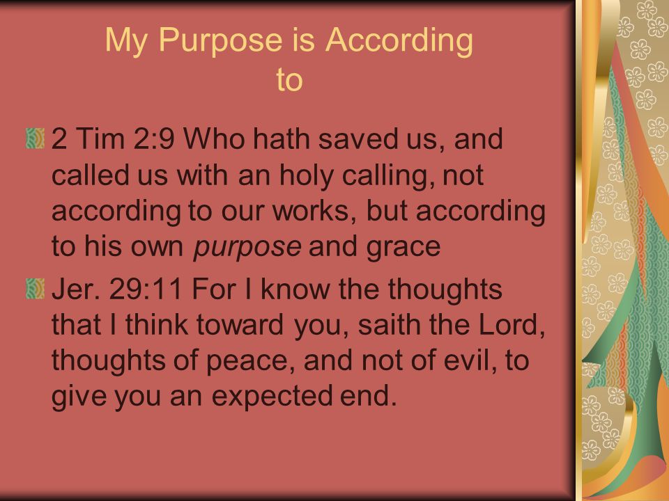 My Purpose is According to 2 Tim 2:9 Who hath saved us, and called us with an holy calling, not according to our works, but according to his own purpose and grace Jer.