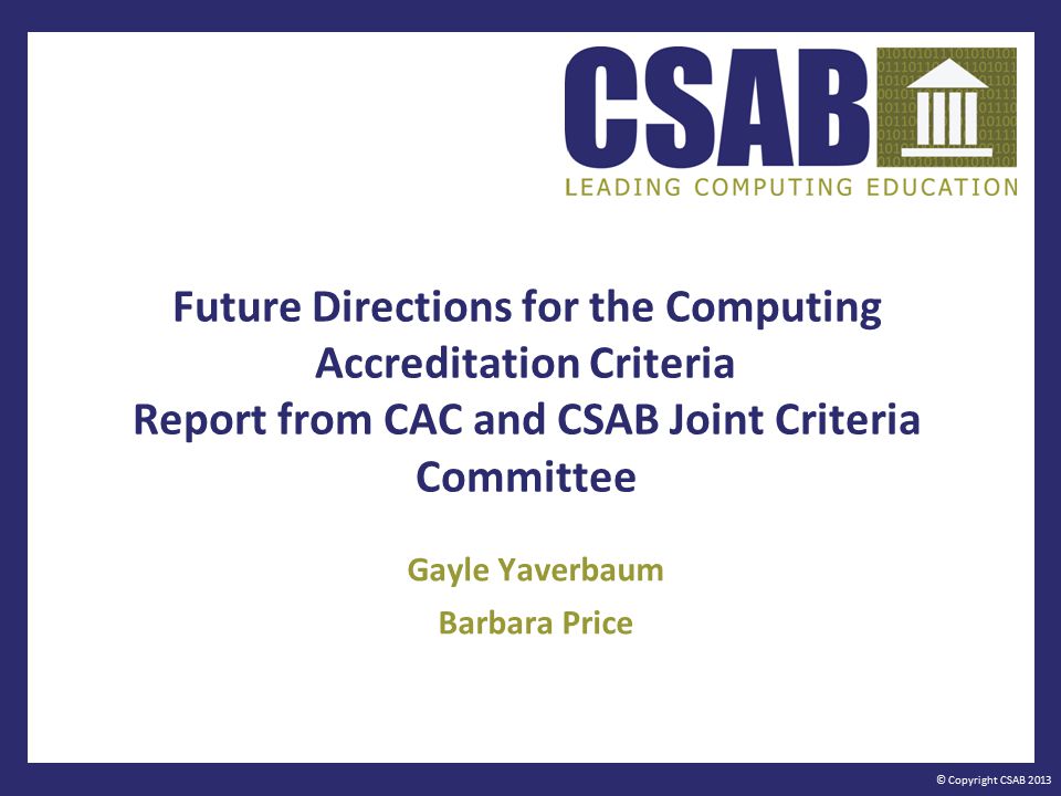 © Copyright CSAB 2013 Future Directions for the Computing Accreditation Criteria Report from CAC and CSAB Joint Criteria Committee Gayle Yaverbaum Barbara Price