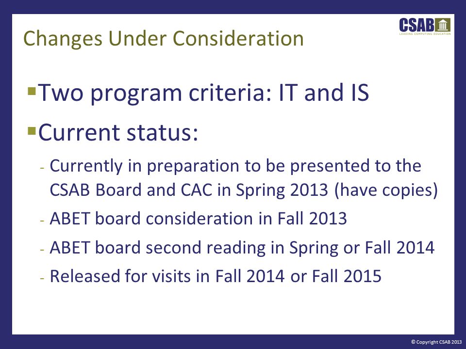 © Copyright CSAB 2013 Changes Under Consideration  Two program criteria: IT and IS  Current status: - Currently in preparation to be presented to the CSAB Board and CAC in Spring 2013 (have copies) - ABET board consideration in Fall ABET board second reading in Spring or Fall Released for visits in Fall 2014 or Fall 2015