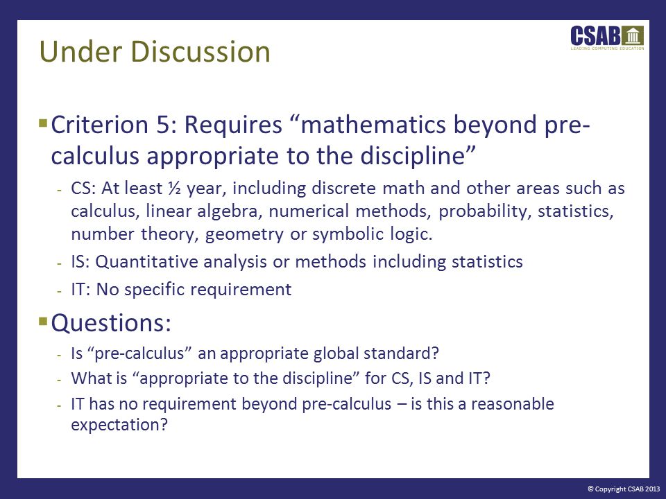 © Copyright CSAB 2013 Under Discussion  Criterion 5: Requires mathematics beyond pre- calculus appropriate to the discipline - CS: At least ½ year, including discrete math and other areas such as calculus, linear algebra, numerical methods, probability, statistics, number theory, geometry or symbolic logic.