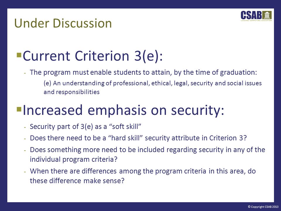© Copyright CSAB 2013 Under Discussion  Current Criterion 3(e): - The program must enable students to attain, by the time of graduation: (e) An understanding of professional, ethical, legal, security and social issues and responsibilities  Increased emphasis on security: - Security part of 3(e) as a soft skill - Does there need to be a hard skill security attribute in Criterion 3.
