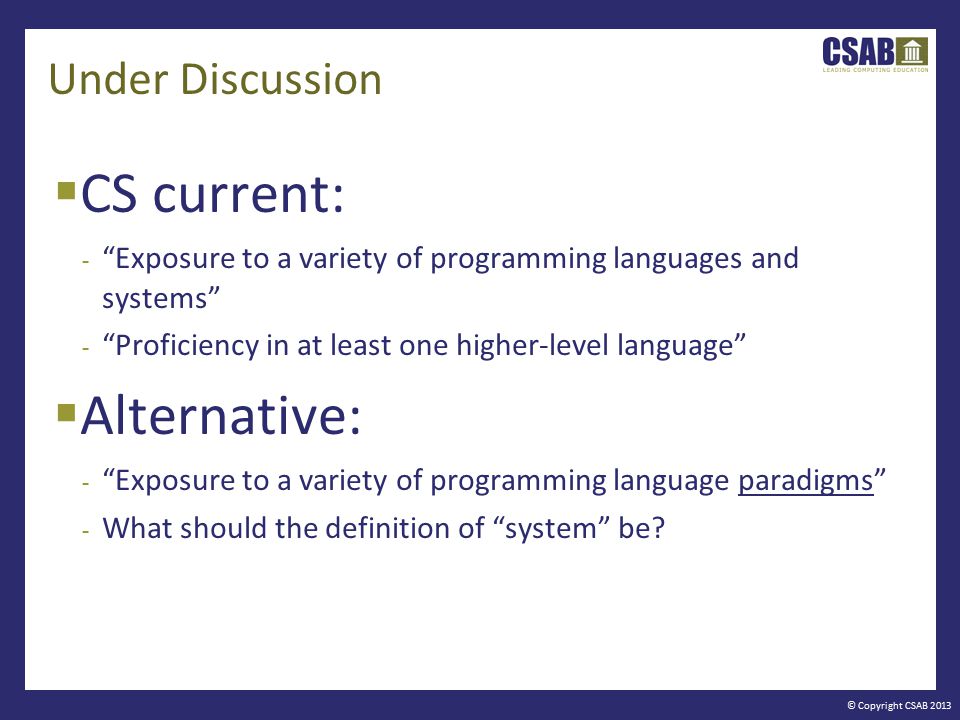 © Copyright CSAB 2013 Under Discussion  CS current: - Exposure to a variety of programming languages and systems - Proficiency in at least one higher-level language  Alternative: - Exposure to a variety of programming language paradigms - What should the definition of system be