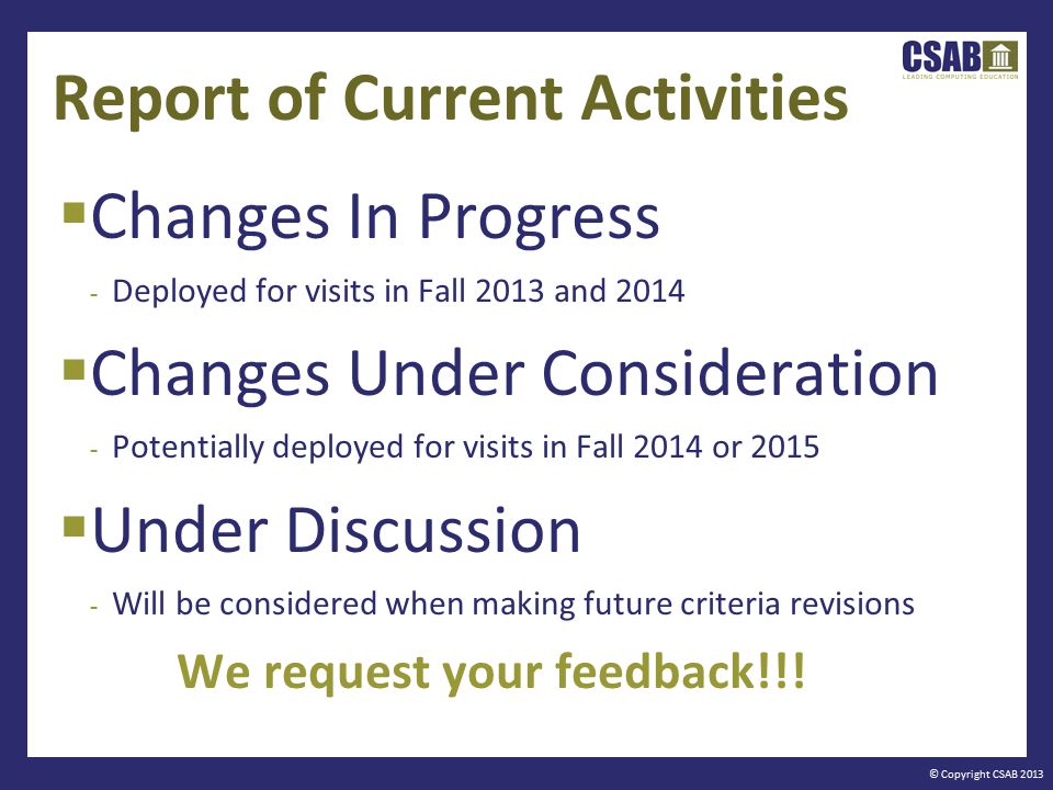 © Copyright CSAB 2013 Report of Current Activities  Changes In Progress - Deployed for visits in Fall 2013 and 2014  Changes Under Consideration - Potentially deployed for visits in Fall 2014 or 2015  Under Discussion - Will be considered when making future criteria revisions We request your feedback!!!