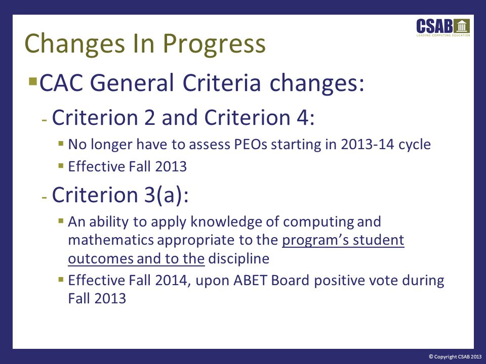 © Copyright CSAB 2013 Changes In Progress  CAC General Criteria changes: - Criterion 2 and Criterion 4:  No longer have to assess PEOs starting in cycle  Effective Fall Criterion 3(a):  An ability to apply knowledge of computing and mathematics appropriate to the program’s student outcomes and to the discipline  Effective Fall 2014, upon ABET Board positive vote during Fall 2013